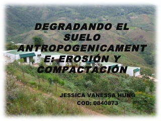 DEGRADANDO EL
SUELO
ANTROPOGENICAMENT
E: EROSIÓN Y
COMPACTACIÓN
JESSICA VANESSA HUNG
COD: 0840873
 