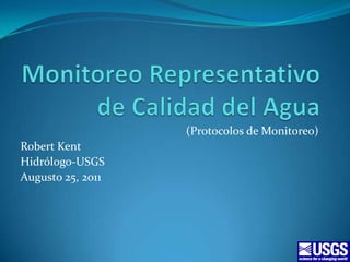 Monitoreo Representativo de Calidad del Agua (Protocolos de Monitoreo) Robert Kent Hidrólogo-USGS Augusto 25, 2011 