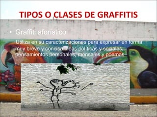 TIPOS   O CLASES DE GRAFFITIS Graffiti aforístico  Utiliza en su caracterizaciones para expresar en forma muy breve y concisa ideas políticas y sociales, pensamientos personales, mensajes y poemas  