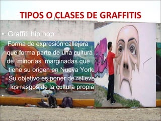 TIPOS O CLASES DE GRAFFITIS Graffiti hip hop Forma de expresión callejera  que forma parte de una cultura  de  minorías  marginadas que tiene su origen en Nueva York.  Su objetivo es poner de relieve  los rasgos de la cultura propia. 