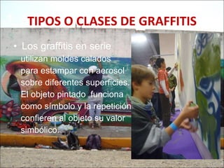 TIPOS O CLASES DE GRAFFITIS Los graffitis en serie  utilizan moldes calados  para estampar con aerosol sobre diferentes superficies.  El objeto pintado  funciona  como símbolo y la repetición  confieren al objeto su valor  simbólico.  