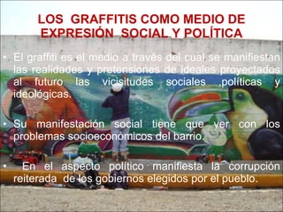 LOS  GRAFFITIS COMO MEDIO DE EXPRESIÓN  SOCIAL Y POLÍTICA El graffiti es el medio a través del cual se manifiestan las realidades y pretensiones de ideales proyectados al futuro las vicisitudes sociales ,políticas y ideológicas. Su manifestación social tiene que ver con los problemas socioeconómicos del barrio. En el aspecto político manifiesta la corrupción reiterada  de los gobiernos elegidos por el pueblo. 