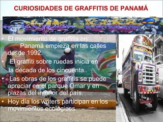 CURIOSIDADES DE GRAFFITIS DE PANAMÁ El movimiento de graffitis en  Panamá empieza en las calles desde 1992. El graffiti sobre ruedas inicia en  la década de los cincuenta.. Las obras de los graffitis se puede apreciar en el parque Omar y en plazas del interior del país.  Hoy día los writers participan en los movimientos ecológicos  