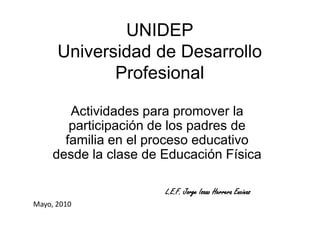 UNIDEPUniversidad de Desarrollo Profesional Actividades para promover la participación de los padres de familia en el proceso educativo desde la clase de Educación Física L.E.F. Jorge Isaac Herrera Encinas Mayo, 2010 