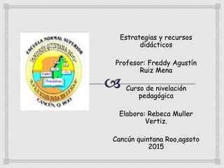 Estrategias y recursos
didácticos
Profesor: Freddy Agustín
Ruiz Mena
Curso de nivelación
pedagógica
Elaboro: Rebeca Muller
Vertiz.
Cancún quintana Roo,agsoto
2015
 