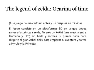 The legend of zelda: Ocarina of time
(Este juego ha marcado un antes y un despues en mi vida)
El juego consiste en un plataformas 3D en la que debes
salvar a la princesa zelda, Tu eres un kokiri (una mezcla entre
Humano y Elfo) sin hada y recibes tu primer hada para
dirigirte al gran Arbol deku para empezar tu aventura y salvar
a Hyrule y la Princesa
 