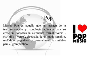 Pop Música Pop es aquella que, al margen de la instrumentación y tecnología aplicada para su creación, conserva la estructura formal "verso - estribillo - verso", ejecutada de un modo sencillo, melódico, pegadizo, y normalmente asimilable para el gran público.  