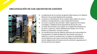1) La organización de los archivos de gestión debe basarse en la Tabla de
Retención Documental debidamente aprobada.
2) La apertura e identificación de las carpetas debe reflejar las series y
subseries correspondientes a cada unidad administrativa.
3) Las series y subseries documentales deben organizarse de manera
cronológica o alfabéticamente dependiendo del tipo de serie.
4) Los tipos documentales que integran las unidades documentales de
las series y subseries, estarán debidamente foliados con el fin de
facilitar su ordenación, consulta y control.
5) Las transferencias primarias deberán efectuarse de conformidad con
lo estipulado en la Tabla de Retención Documental, para ello se
elaborará un plan de transferencias y se seguirá la metodología y
recomendaciones que sobre el particular haga el jefe del archivo
central, diligenciando el formato único de inventario, regulado por el
Archivo General de la Nación.
ORGANIZACIÓN DE LOS ARCHIVOS DE GESTION
 