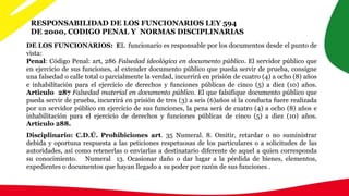 RESPONSABILIDAD DE LOS FUNCIONARIOS LEY 594
DE 2000, CODIGO PENAL Y NORMAS DISCIPLINARIAS
DE LOS FUNCIONARIOS: EL funcionario es responsable por los documentos desde el punto de
vista:
Penal: Código Penal: art, 286 Falsedad ideológica en documento público. El servidor público que
en ejercicio de sus funciones, al extender documento público que pueda servir de prueba, consigne
una falsedad o calle total o parcialmente la verdad, incurrirá en prisión de cuatro (4) a ocho (8) años
e inhabilitación para el ejercicio de derechos y funciones públicas de cinco (5) a diez (10) años.
Articulo 287 Falsedad material en documento público. El que falsifique documento público que
pueda servir de prueba, incurrirá en prisión de tres (3) a seis (6)años si la conducta fuere realizada
por un servidor público en ejercicio de sus funciones, la pena será de cuatro (4) a ocho (8) años e
inhabilitación para el ejercicio de derechos y funciones públicas de cinco (5) a diez (10) años.
Artículo 288.
Disciplinario: C.D.Ú. Prohibiciones art. 35 Numeral. 8. Omitir, retardar o no suministrar
debida y oportuna respuesta a las peticiones respetuosas de los particulares o a solicitudes de las
autoridades, así como retenerlas o enviarlas a destinatario diferente de aquel a quien corresponda
su conocimiento. Numeral 13. Ocasionar daño o dar lugar a la pérdida de bienes, elementos,
expedientes o documentos que hayan llegado a su poder por razón de sus funciones .
 