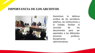 IMPORTANCIA DE LOS ARCHIVOS
Garantizan la defensa
jurídica de los servidores
públicos, las instituciones y
el Estado; facilitar la
consulta de los
documentos para ser
aportados a los diferentes
procesos jurídicos,
disciplinarios o
administrativos.
 
