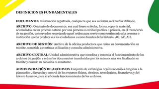 DEFINICIONES FUNDAMENTALES
ARCHIVO: Conjunto de documentos, sea cual fuere su fecha, forma, soporte material,
acumulados en un proceso natural por una persona o entidad publica o privada, en el transcurso
de su gestión, conservados respetando aquel orden para servir como testimonio a la persona o
institución que lo produce o a los ciudadanos o como fuentes de la historia. AG, AC, AH.
ARCHIVO DE GESTIÓN: Archivo de la oficina productora que reúne su documentación en
trámite, sometida a continua utilización y consulta administrativa.
ARCHIVO CENTRAL: Unidad administrativa que coordina y controla el funcionamiento de los
archivos de gestión y reúne los documentos transferidos por los mismos una vez finalizado su
trámite y cuando su consulta es constante.
ADMINISTRACIÓN DE ARCHIVOS: Conjunto de estrategias organizacionales dirigidas a la
planeación , dirección y control de los recursos físicos, técnicos, tecnológicos, financieros y del
talento humano, para el eficiente funcionamiento de los archivos.
DOCUMENTO: Información registrada, cualquiera que sea su forma o el medio utilizado.
 