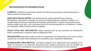 DEFINICIONES FUNDAMENTALES
CARPETA: Unidad de conservación a manera de cubierta que protege los documentos para su
almacenamiento y preservación.
DOCUMENTOS DE APOYO: Son documentos de carácter general (Leyes, decretos,
Resoluciones, instructivos, manuales etc.) que por la información que contienen, inciden en el
cumplimiento de funciones especificas de la gestión administrativa, pueden ser generados por la
misma entidad o por otras , pero no forman parte de la serie documental, no se transfieren y deben
ser eliminados desde el mismo archivo de gestión.
CICLO VITAL DEL DOCUMENTO: Etapas sucesivas por las que atraviesan los documentos
desde su producción o recepción, hasta su disposición final.
DEPURACIÓN: Operación, dada en la fase de organización de documentos, por la cual se retiran
aquellos que no tienen valores primarios ni secundarios, para su posterior eliminación.
ELIMINACIÓN DOCUMENTAL: Actividad resultante de la disposición final señalada en las
tablas de retención o de valoración documental para aquellos documentos que han perdido sus
valores primarios y secundarios, sin perjuicio de conservar su información en otros soportes.
 