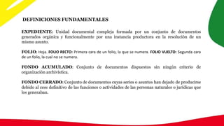 DEFINICIONES FUNDAMENTALES
EXPEDIENTE: Unidad documental compleja formada por un conjunto de documentos
generados orgánica y funcionalmente por una instancia productora en la resolución de un
mismo asunto.
FOLIO: Hoja. FOLIO RECTO: Primera cara de un folio, la que se numera. FOLIO VUELTO: Segunda cara
de un folio, la cual no se numera.
FONDO ACUMULADO: Conjunto de documentos dispuestos sin ningún criterio de
organización archivística.
FONDO CERRADO: Conjunto de documentos cuyas series o asuntos han dejado de producirse
debido al cese definitivo de las funciones o actividades de las personas naturales o jurídicas que
los generaban.
 
