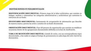 DEFINICIONES FUNDAMENTALES
IDENTIFICACIÓN DOCUMENTAL: Primera etapa de la labor archivística, que consiste en
indagar, analizar y sistematizar las categorías administrativas y archivísticas que sustentan la
estructura de un fondo.
INVENTARIO DOCUMENTAL: Instrumento de recuperación de información que describe
de manera exacta y precisa las series o asuntos de un fondo documental.
ORDENACIÓN DOCUMENTAL: Fase del proceso de organización que consiste en establecer
secuencias dentro de las agrupaciones documentales definidas en la fase de clasificación.
TABLA DE RETENCIÓN DOCUMENTAL: Listado de series, con sus correspondientes tipos
documentales, a las cuales se asigna el tiempo de permanencia en cada etapa del ciclo vital de los
documentos.
 
