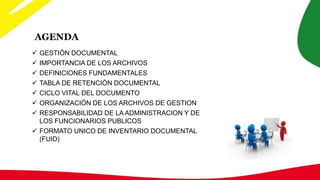 AGENDA
 GESTIÓN DOCUMENTAL
 IMPORTANCIA DE LOS ARCHIVOS
 DEFINICIONES FUNDAMENTALES
 TABLA DE RETENCIÓN DOCUMENTAL
 CICLO VITAL DEL DOCUMENTO
 ORGANIZACIÓN DE LOS ARCHIVOS DE GESTION
 RESPONSABILIDAD DE LA ADMINISTRACION Y DE
LOS FUNCIONARIOS PUBLICOS
 FORMATO UNICO DE INVENTARIO DOCUMENTAL
(FUID)
 