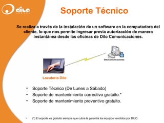 Soporte Técnico  Se realiza a través de la instalación de un software en la computadora del cliente, lo que nos permite ingresar previa autorización de manera instantánea desde las oficinas de Dilo Comunicaciones. Soporte Técnico (De Lunes a Sábado) Soporte de mantenimiento correctivo gratuito.* Soporte de mantenimiento preventivo gratuito. (*) El soporte es gratuito siempre que cubra la garantía los equipos vendidos por DILO. 