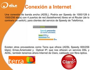 Conexión a Internet Una conexión de banda ancha (ADSL). Podría ser Speedy de 1000/128 ó 1500/256 kbps) con 4 puertos de red (fastethernet) libres en el Router (de lo contrario un switch), para clientes del servicio de Speedy de Telefónica. Existen otros proveedores como Terra que ofrece (ADSL Speedy 600/256 kbps); Emax,Americatel y  Optical IP; que nos ofrecen un servicio DSL y ADSL; también tenemos ahora Internet de Claro, cableado con fibra óptica.   