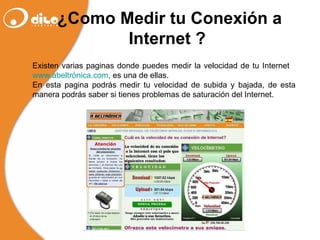 ¿Como Medir tu Conexión a Internet ?   Existen varias paginas donde puedes medir la velocidad de tu Internet  www.abeltrónica.com ,  es una de ellas. En esta pagina podrás medir tu velocidad de subida y bajada, de esta manera podrás saber si tienes problemas de saturación del Internet. 
