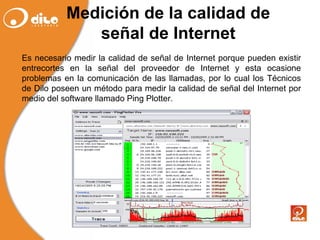 Medición de la calidad de señal de Internet Es necesario medir la calidad de señal de Internet porque pueden existir entrecortes en la señal del proveedor de Internet y esta ocasione problemas en la comunicación de las llamadas, por lo  cual  los Técnicos de Dilo poseen un método para medir la calidad de señal del Internet por medio del software llamado Ping Plotter. 