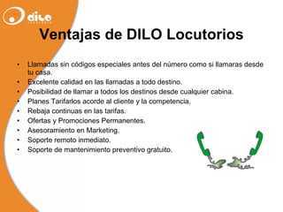 Ventajas de DILO Locutorios Llamadas sin códigos especiales antes del número como si llamaras desde tu casa. Excelente calidad en las llamadas a todo destino. Posibilidad de llamar a todos los destinos desde cualquier cabina. Planes Tarifarlos acorde al cliente y la competencia. Rebaja continuas en las tarifas. Ofertas y Promociones Permanentes. Asesoramiento en Marketing. Soporte remoto inmediato. Soporte de mantenimiento preventivo gratuito. 