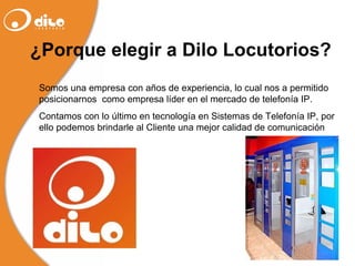 ¿Porque elegir a Dilo Locutorios? Somos una empresa con años de experiencia, lo cual nos a permitido posicionarnos  como empresa líder en el mercado de telefonía IP.  Contamos con lo último en tecnología en Sistemas de Telefonía IP, por ello podemos brindarle al Cliente una mejor calidad de comunicación 