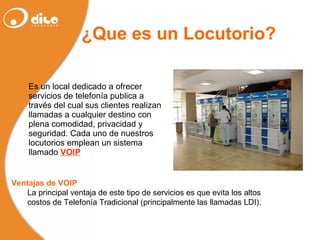 ¿Que es un Locutorio? Es un local dedicado a ofrecer servicios de telefonía publica a través del cual sus clientes realizan llamadas a cualquier destino con plena comodidad, privacidad y seguridad. Cada uno de nuestros locutorios emplean un sistema llamado  VOIP Ventajas de VOIP La principal ventaja de este tipo de servicios es que evita los altos  costos de Telefonía Tradicional (principalmente las llamadas LDI). 