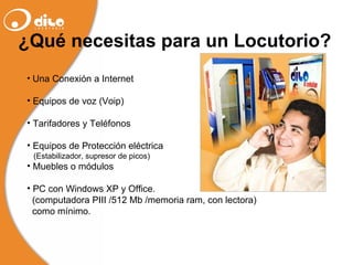 Una Conexión a Internet Equipos de voz (Voip) Tarifadores y Teléfonos Equipos de Protección eléctrica  (Estabilizador, supresor de picos) Muebles o módulos PC con Windows XP y Office. (computadora PIII /512 Mb /memoria ram, con lectora)  como mínimo . ¿Qué necesitas para un Locutorio? 