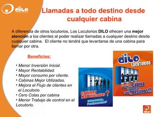 Llamadas a todo destino desde  cualquier cabina A diferencia de otros locutorios, Los Locutorios  DILO  ofrecen una  mejor atención  a los clientes al poder realizar llamadas a cualquier destino desde cualquier cabina.  El cliente no tendrá que levantarse de una cabina para llamar por otra. Menor Inversión Inicial. Mayor Rentabilidad. Mayor consumo por cliente. Cabinas Mejor Utilizadas. Mejora el Flujo de clientes en  el Locutorio Cero Colas por cabina Menor Trabajo de control en el Locutorio. Beneficios: 