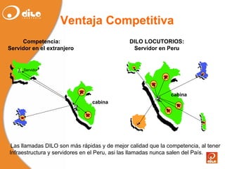 cabina Ventaja Competitiva DILO LOCUTORIOS: Servidor  en Peru Competencia: Servidor  en el  extranjero   Las llamadas DILO son más  rápidas  y de mejor calidad que la  competencia , al  tener   Infraestructura y servidores en el Peru, asi  las   llamadas   nunca   salen  del  País . cabina Servidor 