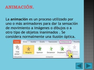 La animación es un proceso utilizado por
uno o más animadores para dar la sensación
de movimiento a imágenes o dibujos o a
otro tipo de objetos inanimados . Se
considera normalmente una ilusión óptica.
 