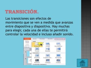Las transiciones son efectos de
movimiento que se ven a medida que avanzas
entre diapositiva y diapositiva. Hay muchas
para elegir, cada una de ellas te permitirá
controlar la velocidad e incluso añadir sonido.
 