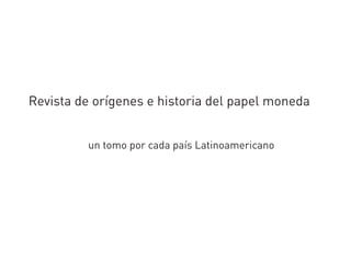 Revista de orígenes e historia del papel moneda
un tomo por cada país Latinoamericano
 
