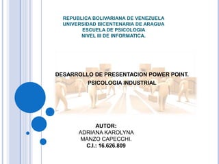 REPUBLICA BOLIVARIANA DE VENEZUELA
UNIVERSIDAD BICENTENARIA DE ARAGUA
ESCUELA DE PSICOLOGIA
NIVEL III DE INFORMATICA.
DESARROLLO DE PRESENTACION POWER POINT.
PSICOLOGIA INDUSTRIAL
AUTOR:
ADRIANA KAROLYNA
MANZO CAPECCHI.
C.I.: 16.626.809
 