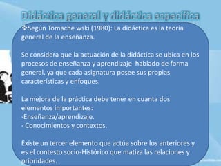 Según Tomache wski (1980): La didáctica es la teoría
general de la enseñanza.
Se considera que la actuación de la didáctica se ubica en los
procesos de enseñanza y aprendizaje hablado de forma
general, ya que cada asignatura posee sus propias
características y enfoques.
La mejora de la práctica debe tener en cuanta dos
elementos importantes:
-Enseñanza/aprendizaje.
- Conocimientos y contextos.
Existe un tercer elemento que actúa sobre los anteriores y
es el contesto socio-Histórico que matiza las relaciones y
prioridades.
 