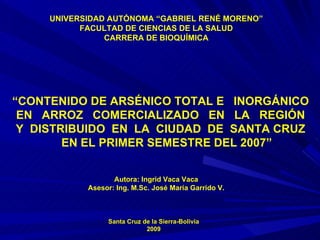 UNIVERSIDAD AUTÓNOMA “GABRIEL RENÉ MORENO” FACULTAD DE CIENCIAS DE LA SALUD CARRERA DE BIOQUÍMICA “ CONTENIDO DE ARSÉNICO TOTAL E  INORGÁNICO EN  ARROZ  COMERCIALIZADO  EN  LA  REGIÓN Y  DISTRIBUIDO  EN  LA  CIUDAD  DE  SANTA CRUZ EN EL PRIMER SEMESTRE DEL 2007” Autora: Ingrid Vaca Vaca Asesor: Ing. M.Sc. José María Garrido V. Santa   Cruz de la Sierra-Bolivia 2009 