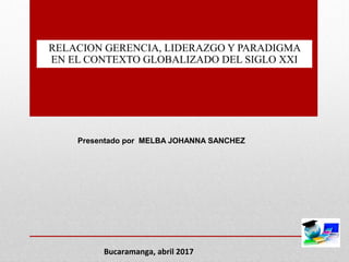 RELACION GERENCIA, LIDERAZGO Y PARADIGMA
EN EL CONTEXTO GLOBALIZADO DEL SIGLO XXI
Presentado por MELBA JOHANNA SANCHEZ
Bucaramanga, abril 2017
 