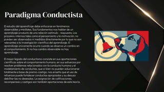 El estudio del aprendizaje debe enfocarse en fenómenos
observables y medibles. Sus fundamentos nos hablan de un
aprendizaje producto de una relación estímulo - respuesta. Los
procesos internos tales como el pensamiento y la motivación, no
pueden ser observados ni medidos directamente por lo que no son
relevantes a la investigación científica del aprendizaje. El
aprendizaje únicamente ocurre cuando se observa un cambio en
el comportamiento. Si no hay cambio observable no hay
aprendizaje.
El mayor legado del conductismo consiste en sus aportaciones
científicas sobre el comportamiento humano, en sus esfuerzos por
resolver problemas relacionados con la conducta humana y el
modelamiento de conductas, que si bien no pueden solucionarse
totalmente a base de premio-castigo, nos enseña que el uso de
refuerzos puede fortalecer conductas apropiadas y su desuso
debilitar las no deseadas. La asignación de calificaciones,
recompensas y castigos son también aportaciones de esta teoría.
Paradigma Conductista
 