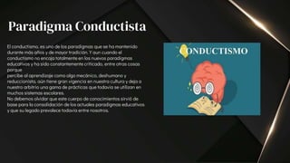 El conductismo, es uno de los paradigmas que se ha mantenido
durante más años y de mayor tradición. Y aun cuando el
conductismo no encaja totalmente en los nuevos paradigmas
educativos y ha sido constantemente criticado, entre otras cosas
porque
percibe al aprendizaje como algo mecánico, deshumano y
reduccionista, aún tiene gran vigencia en nuestra cultura y deja a
nuestro arbitrio una gama de prácticas que todavía se utilizan en
muchos sistemas escolares.
No debemos olvidar que este cuerpo de conocimientos sirvió de
base para la consolidación de los actuales paradigmas educativos
y que su legado prevalece todavía entre nosotros.
Paradigma Conductista
 