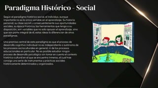 Según el paradigma histórico-social, el individuo, aunque
importante no es la única variable en el aprendizaje. Su historia
personal, su clase social y consecuentemente sus oportunidades
sociales, su época histórica, las herramientas que tenga a su
disposición, son variables que no solo apoyan el aprendizaje, sino
que son parte integral de él, estas ideas lo diferencian de otros
paradigmas.
Una premisa central de este paradigma es que el proceso de
desarrollo cognitivo individual no es independiente o autónomo de
los procesos socioculturales en general, ni de los procesos
educacionales en particular. No es posible estudiar ningún
proceso de desarrollo psicológico sin tomar en cuenta el contexto
histórico-cultural en el que se encuentra inmerso, el cual trae
consigo una serie de instrumentos y prácticas sociales
históricamente determinados y organizados.
Paradigma Histórico - Social
 