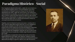 Para Vigotsky la relación entre sujeto y objeto de conocimiento no
es una relación bipolar como en otros paradigmas, para él se
convierte en un triángulo abierto en el que los tres vértices se
representan por sujeto, objeto de conocimiento y los artefactos o
instrumentos socioculturales, y se encuentra abierto a la influencia
de su contexto cultural. De esta manera la influencia del contexto
cultural pasa a desempeñar un papel esencial y determinante en el
desarrollo del sujeto quien no recibe pasivamente la influencia,
sino que la reconstruye activamente.
Vigotsky, ve en la imitación humana una nueva « construcción a
dos » entre la capacidad imitativa del niño y su uso inteligente e
instruido por el adulto en la ZDP, de esta manera el adulto
proporciona al niño auténticas funciones psicológicas superiores
externas que le van permitiendo alcanzar conocimientos con
mayores niveles de complejidad. Logrando así que, lo que el niño
pueda hacer hoy con ayuda de un adulto, logre hacerlos mañana
por sí sólo.
Por consiguiente, el papel de la interacción social con los otros
(especialmente los que saben más: expertos, maestros, padres,
niños mayores, iguales, etc.) tiene importancia fundamental para el
desarrollo psicológico (cognitivo, afectivo, etc.) del niño-alumno.
Paradigma Histórico - Social
 
