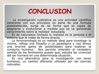 CONCLUSION
La investigación cualitativa es una actividad científica
coherente con sus principios no parte de una formula
preestablecida, surge de tal forma que es capaz de
adaptarse y evolucionar a medida que se va generando
conocimiento sobre la realidad estudiada.
Es de naturaleza limitada la realidad es la persona y el
entorno que le rodea de forma directa.
La fenomenología es un método ideal para investigar la
misma, refleja una filosofía y un paradigma y nos ofrece
una enorme gama de posibilidades para explorar la
conducta humana. Nos permite entender el verdadero
sentido de los fenómenos puesto que, estudia las vivencias
del ser humano en una determinada situación.
Es una alternativa para la investigación con seres
humanos, un camino diferente utilizado por las ciencias
naturales.
 