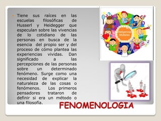 FENOMENOLOGIA
 Tiene sus raíces en las
escuelas filosóficas de
Husserl y Heidegger que
especulan sobre las vivencias
de lo cotidiano de las
personas en busca de la
esencia del propio ser y del
proceso de cómo plantea las
experiencias vividas. Dan
significado a las
percepciones de las personas
sobre un determinado
fenómeno. Surge como una
necesidad de explicar la
naturaleza de las cosas o
fenómenos. Los primeros
pensadores trataron de
definir si era un método o
una filosofía.
 