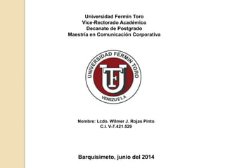 Universidad Fermín Toro
Vice-Rectorado Académico
Decanato de Postgrado
Maestría en Comunicación Corporativa
Nombre: Lcdo. Wilmer J. Rojas Pinto
C.I. V-7.421.529
Barquisimeto, junio del 2014
 