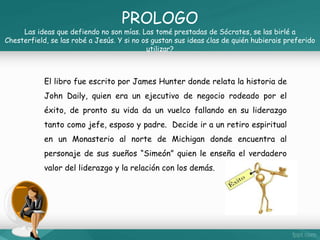 PROLOGO 
Las ideas que defiendo no son mías. Las tomé prestadas de Sócrates, se las birlé a 
Chesterfield, se las robé a Jesús. Y si no os gustan sus ideas ¿las de quién hubierais preferido 
utilizar? 
El libro fue escrito por James Hunter donde relata la historia de 
John Daily, quien era un ejecutivo de negocio rodeado por el 
éxito, de pronto su vida da un vuelco fallando en su liderazgo 
tanto como jefe, esposo y padre. Decide ir a un retiro espiritual 
en un Monasterio al norte de Michigan donde encuentra al 
personaje de sus sueños “Simeón” quien le enseña el verdadero 
valor del liderazgo y la relación con los demás. 
 