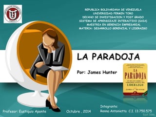REPUBLICA BOLIVARIANA DE VENEZUELA 
UNIVERSIDAD FERMIN TORO 
DECANO DE INVESTIGACION Y POST GRADO 
SISTEMA DE APRENDIZAJE INTERACTIVO (SAIA) 
MAESTRIA EN GERENCIA EMPRESARIAL 
MATERIA: DESARROLLO GERENCIAL Y LIDERAZGO 
LA PARADOJA 
Por: James Hunter 
Profesor: Eustiquio Aponte 
Integrante: 
Octubre , 2014 Renna Antonietta C.I. 13.750.575 
 