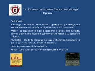 “ “La Paradoja. La Verdadera Esencia del Liderazgo”
Capítulo I
Definiciones
Liderazgo —El arte de influir sobre la gente para que trabaje con
entusiasmo en la consecución de objetivos en pro del bien común.
Poder —La capacidad de forzar o coaccionar a alguien, para que éste,
aunque preferiría no hacerla, haga tu voluntad debido a tu posición o
tu fuerza.
Autoridad —El arte de conseguir que la gente haga voluntariamente lo
que tú quieres debido a tu influencia personal.
Arte- Destreza aprendida o adquirida.
Influir- Cómo hacer que los demás haga nuestras voluntad.
 