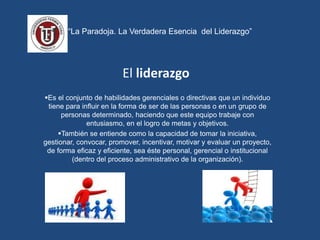 “La Paradoja. La Verdadera Esencia del Liderazgo”
El liderazgo
Es el conjunto de habilidades gerenciales o directivas que un individuo
tiene para influir en la forma de ser de las personas o en un grupo de
personas determinado, haciendo que este equipo trabaje con
entusiasmo, en el logro de metas y objetivos.
También se entiende como la capacidad de tomar la iniciativa,
gestionar, convocar, promover, incentivar, motivar y evaluar un proyecto,
de forma eficaz y eficiente, sea éste personal, gerencial o institucional
(dentro del proceso administrativo de la organización).
 