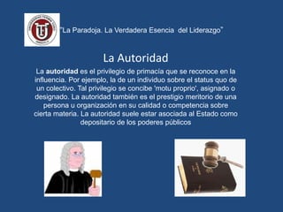 “La Paradoja. La Verdadera Esencia del Liderazgo”
La Autoridad
La autoridad es el privilegio de primacía que se reconoce en la
influencia. Por ejemplo, la de un individuo sobre el status quo de
un colectivo. Tal privilegio se concibe 'motu proprio', asignado o
designado. La autoridad también es el prestigio meritorio de una
persona u organización en su calidad o competencia sobre
cierta materia. La autoridad suele estar asociada al Estado como
depositario de los poderes públicos
 