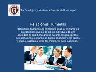 “La Paradoja. La Verdadera Esencia del Liderazgo”
Relaciones Humanas
Relaciones humanas es el nombre dado al conjunto de
interacciones que se da en los individuos de una
sociedad, la cual tiene grados de órdenes jerárquicos.
Las relaciones humanas se basan principalmente en los
vínculos existentes entre los miembros de la sociedad. .
 