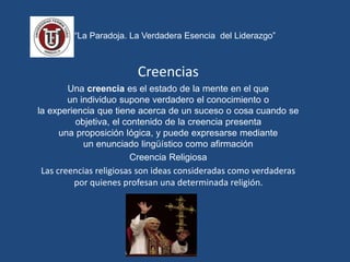 “La Paradoja. La Verdadera Esencia del Liderazgo”
Creencias
Una creencia es el estado de la mente en el que
un individuo supone verdadero el conocimiento o
la experiencia que tiene acerca de un suceso o cosa cuando se
objetiva, el contenido de la creencia presenta
una proposición lógica, y puede expresarse mediante
un enunciado lingüístico como afirmación
Creencia Religiosa
Las creencias religiosas son ideas consideradas como verdaderas
por quienes profesan una determinada religión.
 